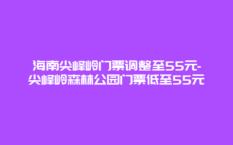 海南尖峰岭门票调整至55元-尖峰岭森林公园门票低至55元