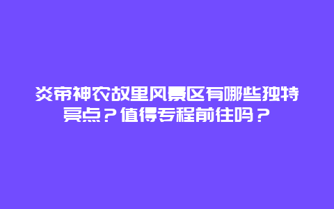 炎帝神农故里风景区有哪些独特亮点？值得专程前往吗？