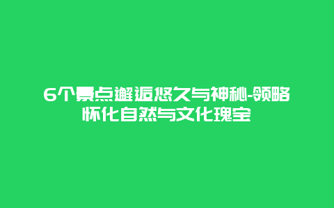 6个景点邂逅悠久与神秘-领略怀化自然与文化瑰宝