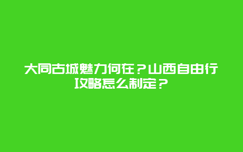 大同古城魅力何在？山西自由行攻略怎么制定？