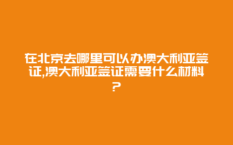 在北京去哪里可以办澳大利亚签证,澳大利亚签证需要什么材料?