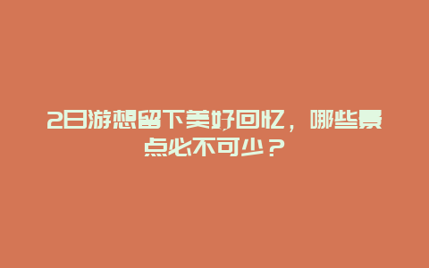 2日游想留下美好回忆，哪些景点必不可少？