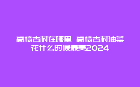 高椅古村在哪里 高椅古村油菜花什么时候最美2024