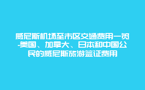 威尼斯机场至市区交通费用一览-美国、加拿大、日本和中国公民的威尼斯旅游签证费用