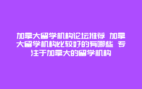 加拿大留学机构论坛推荐 加拿大留学机构比较好的有哪些 专注于加拿大的留学机构