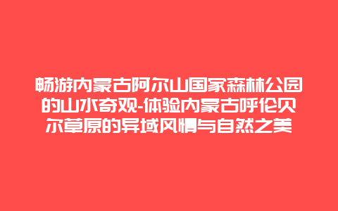 畅游内蒙古阿尔山国家森林公园的山水奇观-体验内蒙古呼伦贝尔草原的异域风情与自然之美