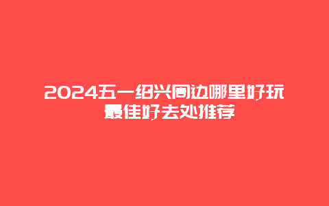 2024五一绍兴周边哪里好玩 最佳好去处推荐