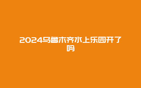 2024乌鲁木齐水上乐园开了吗