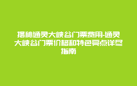 揭秘通灵大峡谷门票费用-通灵大峡谷门票价格和特色亮点详尽指南