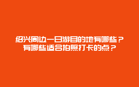 绍兴周边一日游目的地有哪些？有哪些适合拍照打卡的点？