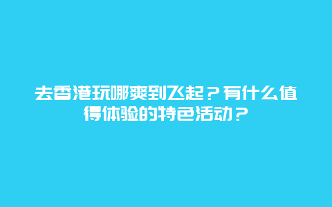 去香港玩哪爽到飞起？有什么值得体验的特色活动？