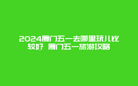 2024厦门五一去哪里玩儿比较好 厦门五一旅游攻略