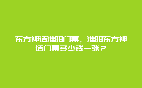 东方神话淮阳门票，淮阳东方神话门票多少钱一张？