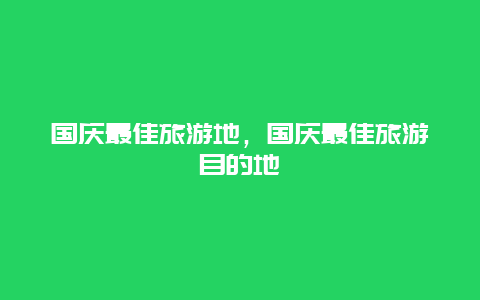 国庆最佳旅游地，国庆最佳旅游目的地