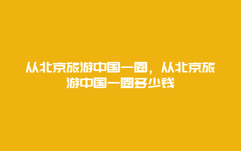 从北京旅游中国一圈，从北京旅游中国一圈多少钱