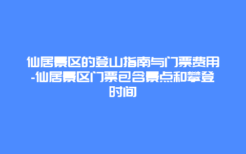 仙居景区的登山指南与门票费用-仙居景区门票包含景点和攀登时间