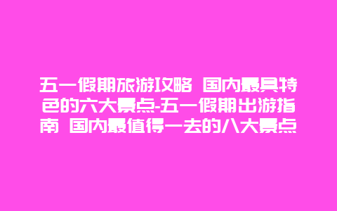 五一假期旅游攻略 国内最具特色的六大景点-五一假期出游指南 国内最值得一去的八大景点