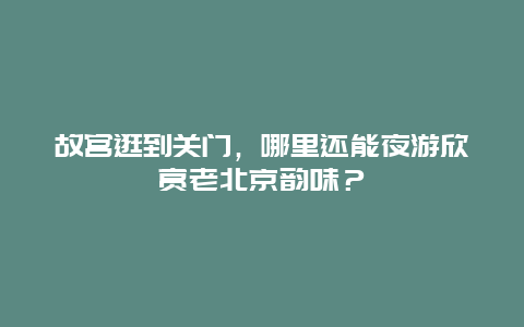 故宫逛到关门，哪里还能夜游欣赏老北京韵味？