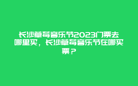 长沙草莓音乐节2023门票去哪里买，长沙草莓音乐节在哪买票？