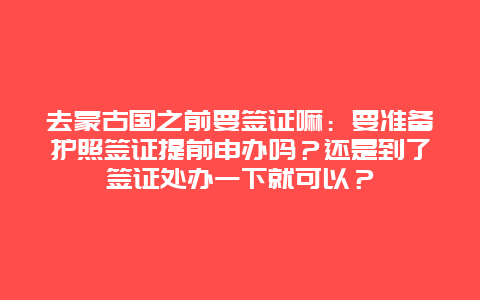 去蒙古国之前要签证嘛：要准备护照签证提前申办吗？还是到了签证处办一下就可以？