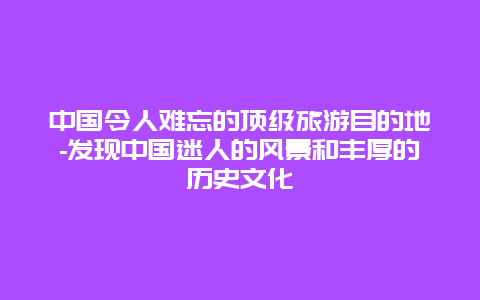 中国令人难忘的顶级旅游目的地-发现中国迷人的风景和丰厚的历史文化