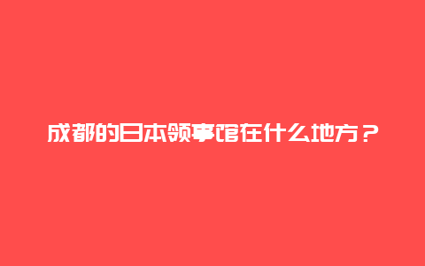 成都的日本领事馆在什么地方？