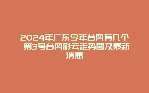 2024年广东今年台风有几个 第3号台风彩云走势图及最新消息