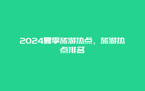 2024夏季旅游热点，旅游热点排名