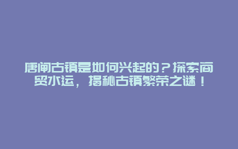 唐闸古镇是如何兴起的？探索商贸水运，揭秘古镇繁荣之谜！