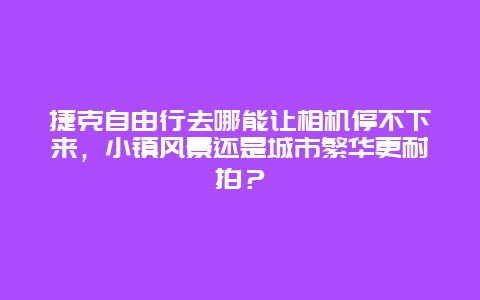 捷克自由行去哪能让相机停不下来，小镇风景还是城市繁华更耐拍？