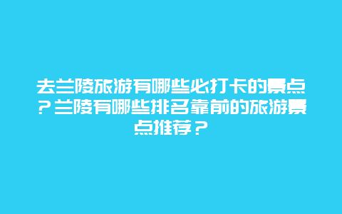 去兰陵旅游有哪些必打卡的景点？兰陵有哪些排名靠前的旅游景点推荐？