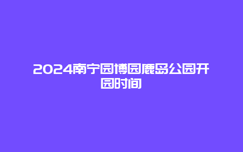 2024南宁园博园鹿岛公园开园时间