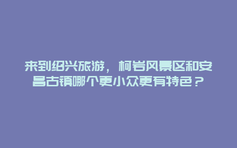 来到绍兴旅游，柯岩风景区和安昌古镇哪个更小众更有特色？