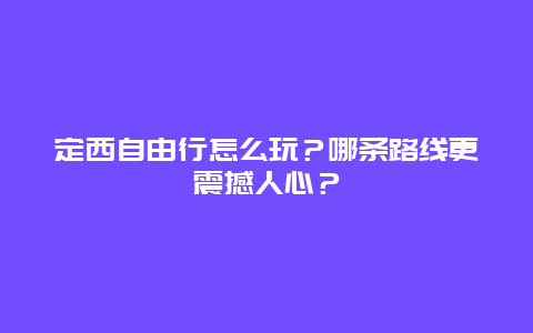 定西自由行怎么玩？哪条路线更震撼人心？