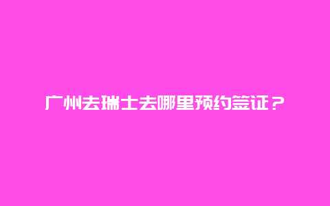 广州去瑞士去哪里预约签证？