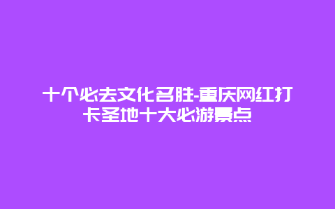 十个必去文化名胜-重庆网红打卡圣地十大必游景点