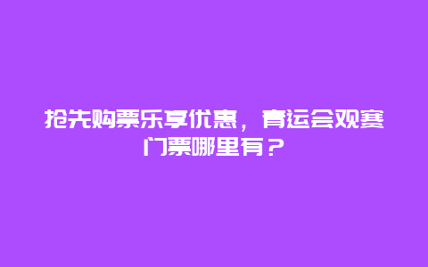 抢先购票乐享优惠，青运会观赛门票哪里有？