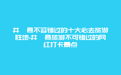 井陉县不容错过的十大必去旅游胜地-井陉县旅游不可错过的网红打卡景点