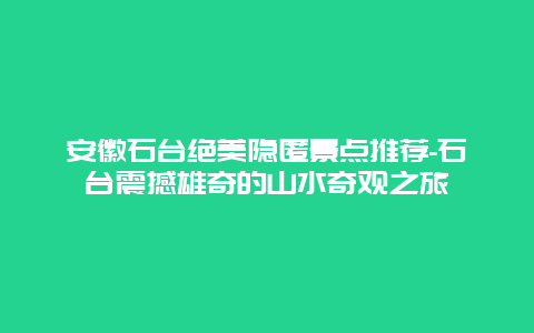 安徽石台绝美隐匿景点推荐-石台震撼雄奇的山水奇观之旅