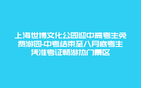 上海世博文化公园迎中高考生免费游园-中考结束至八月底考生凭准考证畅游热门景区