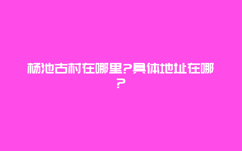 杨池古村在哪里?具体地址在哪?