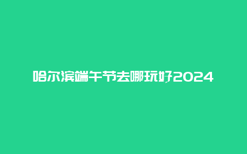 哈尔滨端午节去哪玩好2024