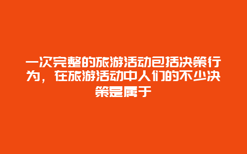 一次完整的旅游活动包括决策行为，在旅游活动中人们的不少决策是属于