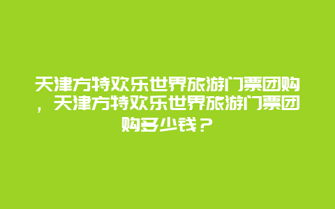 天津方特欢乐世界旅游门票团购，天津方特欢乐世界旅游门票团购多少钱？