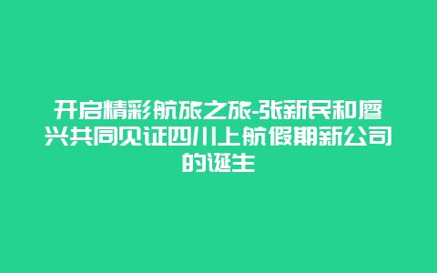 开启精彩航旅之旅-张新民和廖兴共同见证四川上航假期新公司的诞生