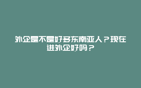 外企是不是好多东南亚人？现在进外企好吗？