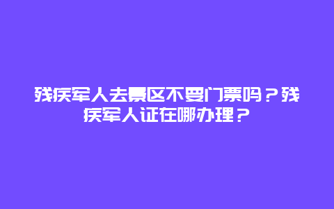 残疾军人去景区不要门票吗？残疾军人证在哪办理？