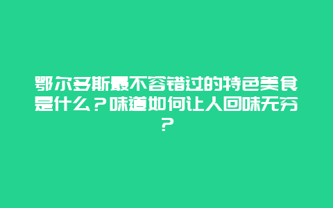 鄂尔多斯最不容错过的特色美食是什么？味道如何让人回味无穷？