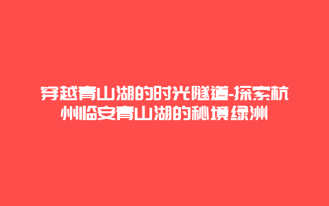 穿越青山湖的时光隧道-探索杭州临安青山湖的秘境绿洲