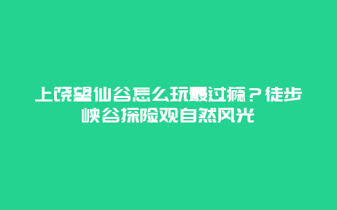 上饶望仙谷怎么玩最过瘾？徒步峡谷探险观自然风光